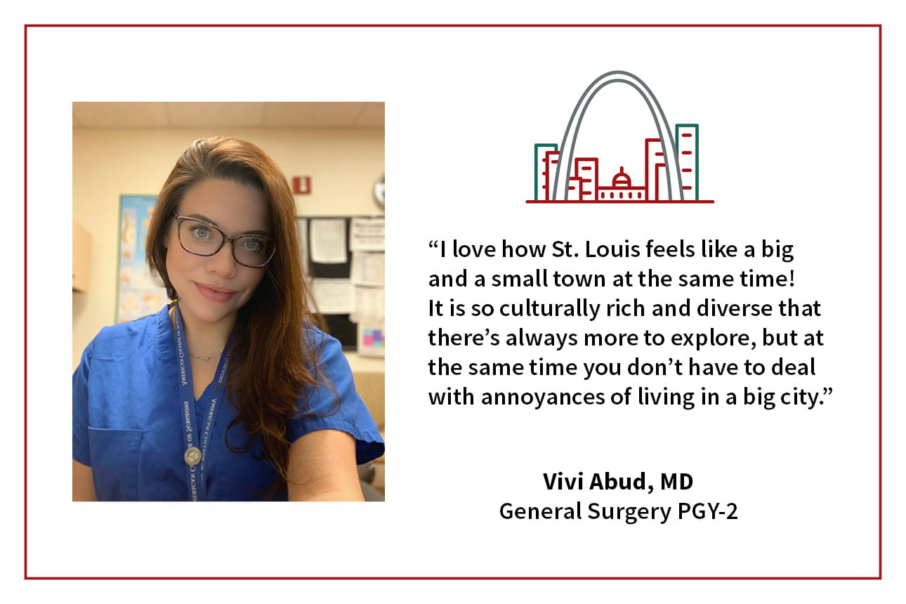 When asked, "What's your favorite thing about living in St. Louis," Vivi Abud, PGY-2 general surgery resident says, “I love how St. Louis feels like a big and a small town at the same time! It is so culturally rich and diverse that there's always more to explore, but at the same time you don't have to deal with the annoyances of living in a big city."