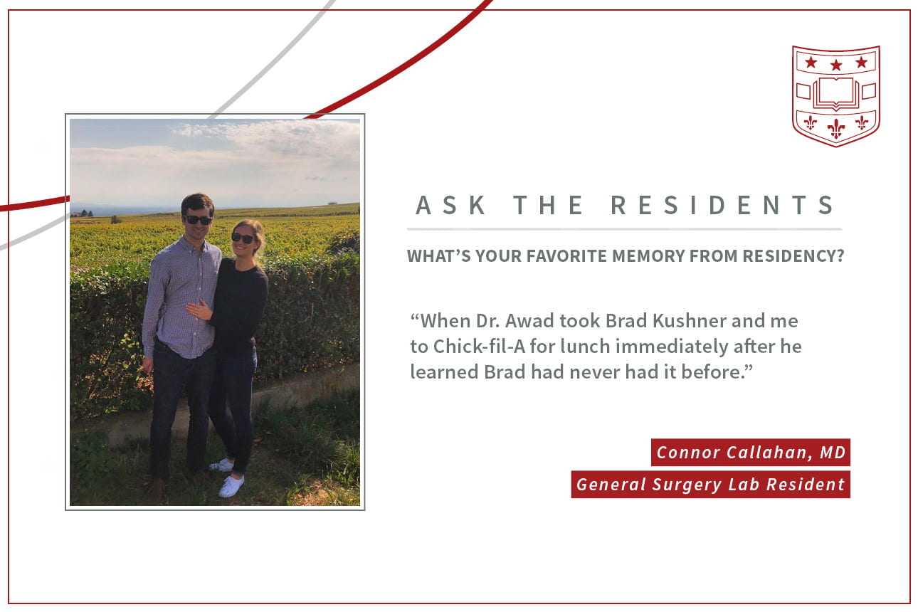 When asked, "What's your favorite memory from residency," Connor Callahan, general surgery lab resident says, “When Dr. Awad took Brad Kushner and me to Chick-fila-A for lunch immediately after he learned Brad had never had it before."