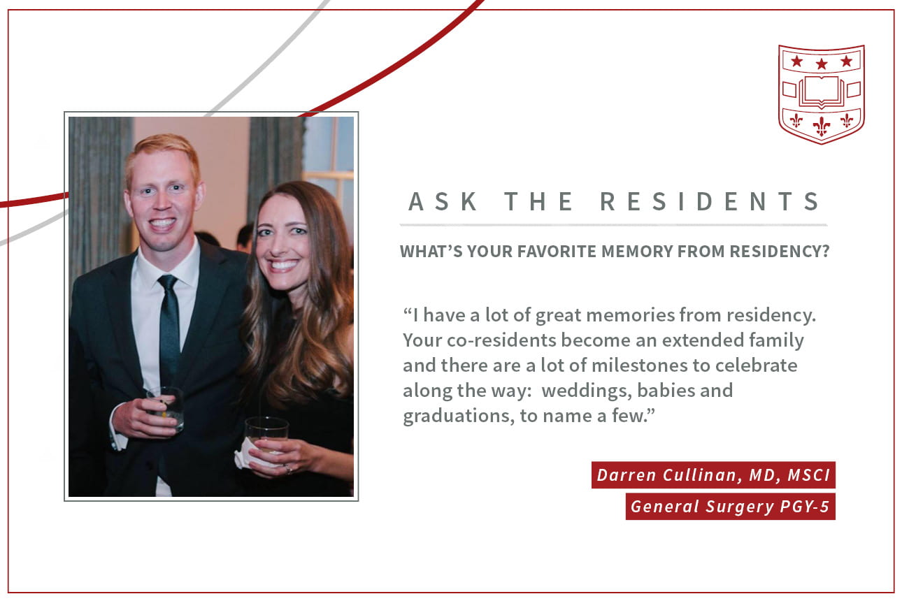 When asked, "What's your favorite memory from residency," Darren Cullinan, PGY-5 general surgery resident says, “I have a lot of great memories from residency. Your co-residents become an extended family and there are a lot of milestones to celebrate along the way: weddings, babies and graduations, to name a few."