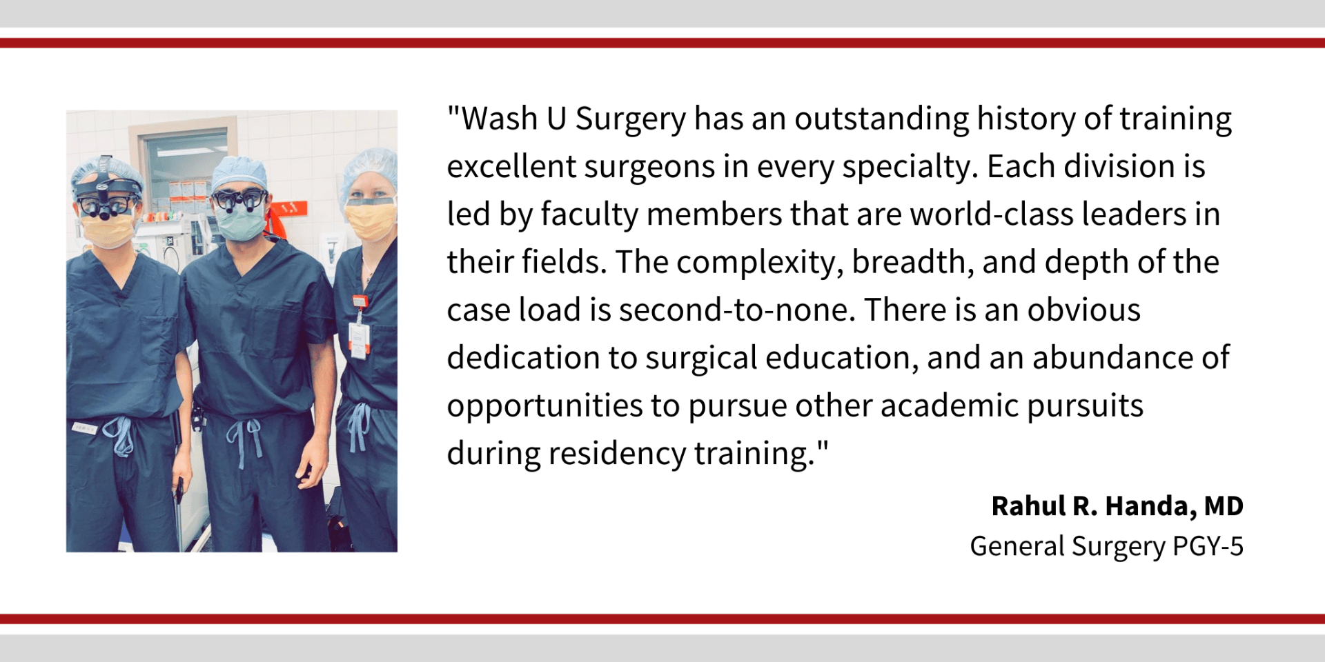 When asked, "Why did you choose Washington University," Rahul Handa, PGY-5 general surgery resident says, “Wash U Surgery has an outstanding history of training excellent surgeons in every specialty. Each division is led by faculty members that are world-class leaders in their fields. The complexity, breadth, and depth of the case load is second-to-none. There is an obvious dedication to surgical education, and an abundance of opportunities to pursue other academic pursuits during residency training."