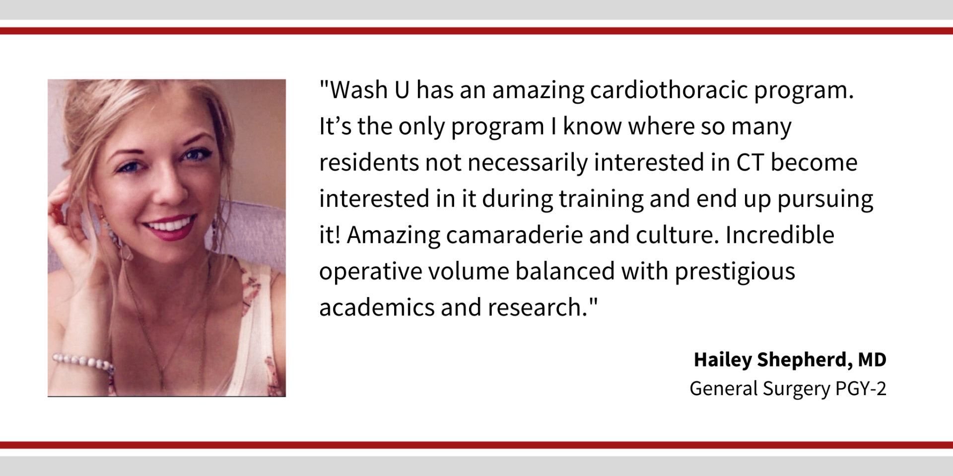 When asked, "Why did you choose Washington University," Hailey Shepherd, PGY-2 general surgery resident says, “Wash U has an amazing cardiothoracic program. It's the only program I know where so many residents not necessarily interested in CT become interested in it during training and end up pursuing it! Amazing camaraderie and culture. Incredible operative volume balanced with prestigious academics and research."