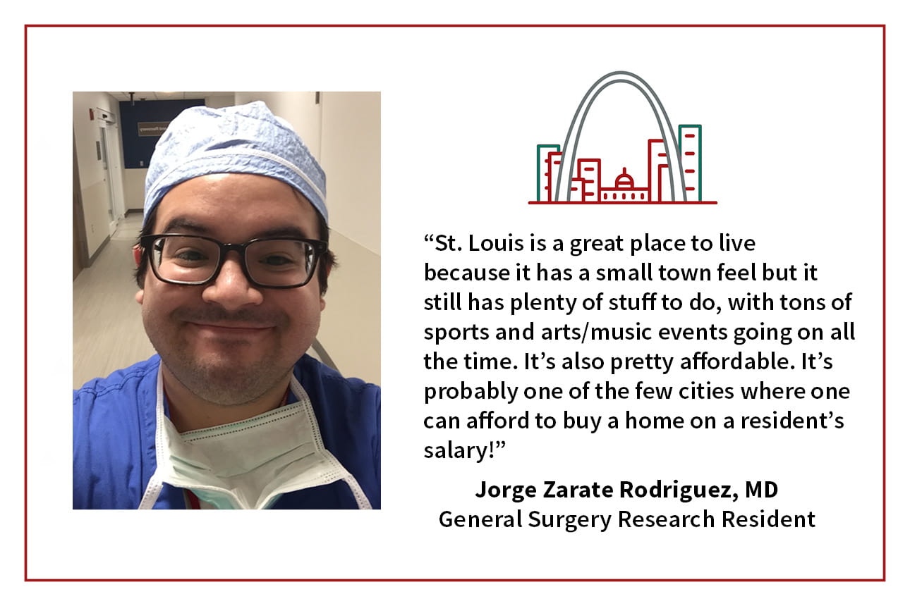 When asked, "What is your favorite thing about living in St. Louis," Jorge Zarate Rodriguez, general surgery research resident says, “St. Louis is a great place to live because it has a small town feel but it still has plenty of stuff to do, with tons of sports and arts/music events going on all the time. It's also pretty affordable. It's probably one of the few cities where one can afford to buy a home on a resident's salary!"