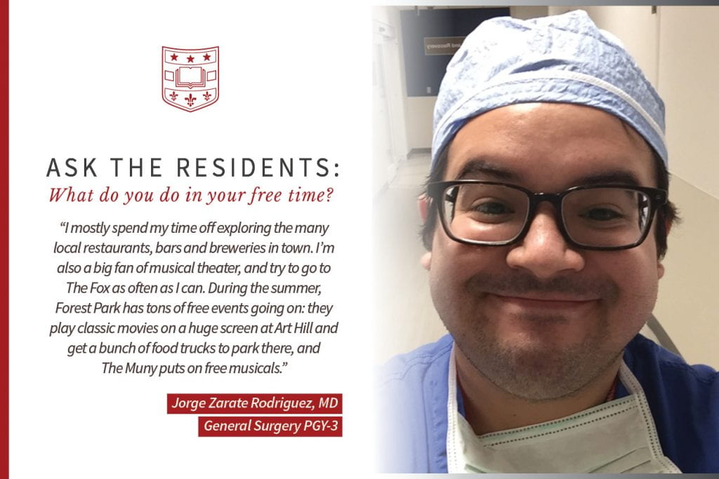 When asked, "What do you do in your free time," Jorge Zarate Rodriguez, PGY-3 general surgery resident says, “I mostly spend my time off exploring the many local restaurants, bars and breweries in town. I'm also a big fan of musical theater, and try to go to the Fox as often as I can. During the summer, Forest Park has tons of free events going on: they play classic movies on a huge screen at Art Hill and get a bunch of food trucks to park there, and The Muny puts on free musicals."