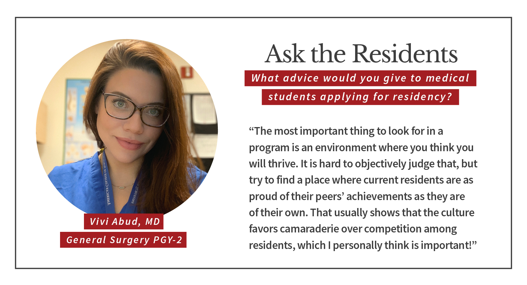 When asked, "What advice would you give to medical students applying for residency," Vivi Abud, PGY-2 general surgery resident says, “The most important thing to look for in a program is an environment where you think you will thrive. It is hard to objectively judge that, but try to find a place where current residents are as proud of their peers’ achievements as they are of their own. That usually shows that the culture favors camaraderie over competition among residents, which I personally think is important!”