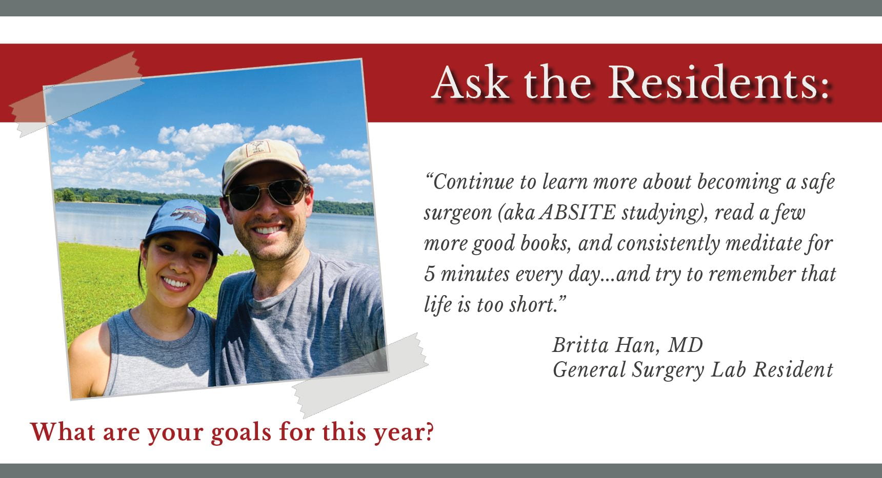 When asked, "What are your goals for this year," Britta Han, PGY-4 general surgery resident says, “Continue to learn more about becoming a safe surgeon (aka ABSITE studying), read a few more good books, and consistently meditate for 5 minutes every day…and try to remember that life is too short.”