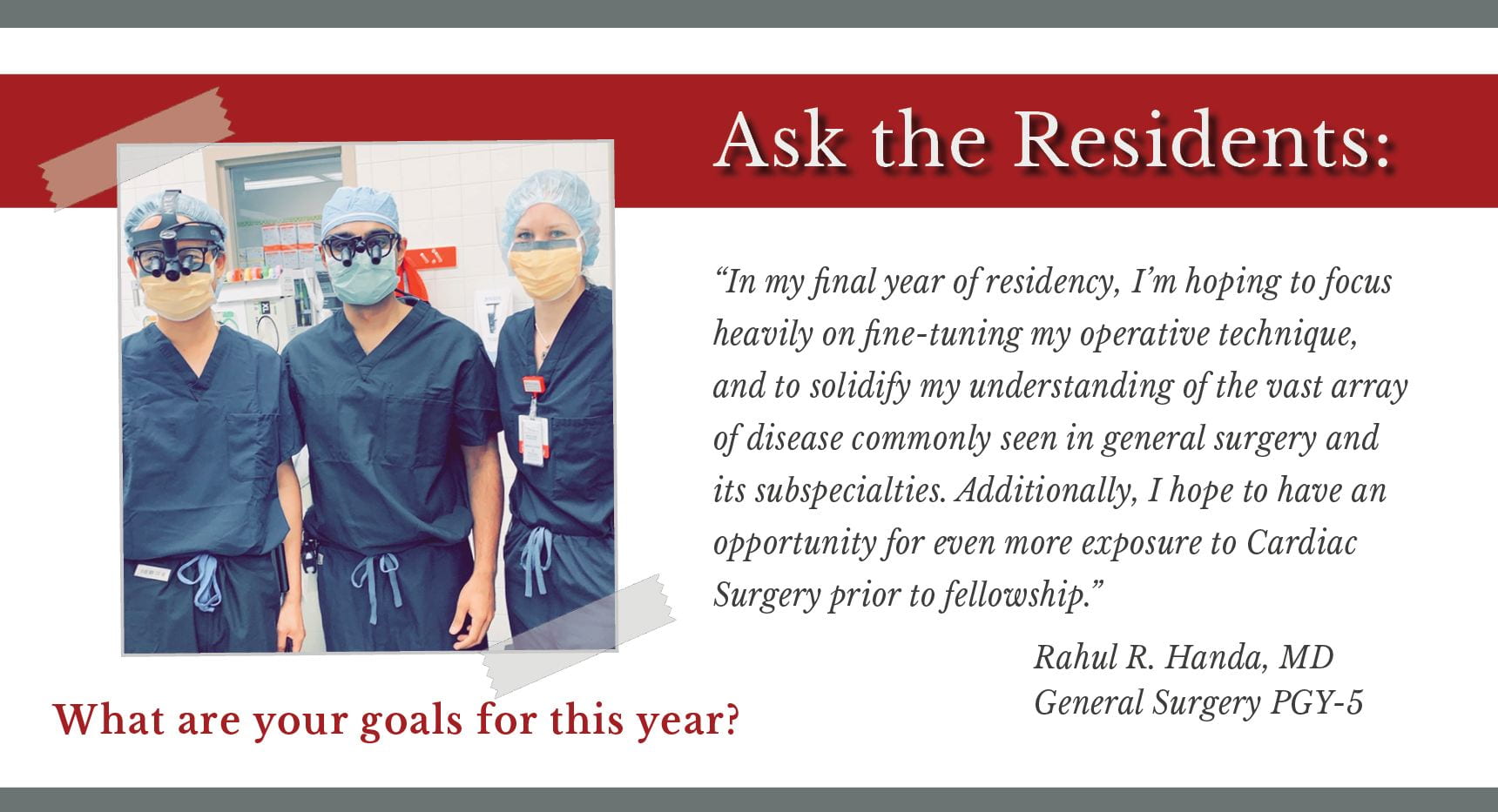 When asked, "What are your goals for this year," Rahul R. Handa, PGY-5 general surgery resident says, “In my final year of residency, I’m hoping to focus heavily on fine-tuning my operative technique, and to solidify my understanding of the vast array of disease commonly seen in general surgery and its subspecialties. Additionally, I hope to have an opportunity for even more exposure to Cardiac Surgery prior to fellowship.”