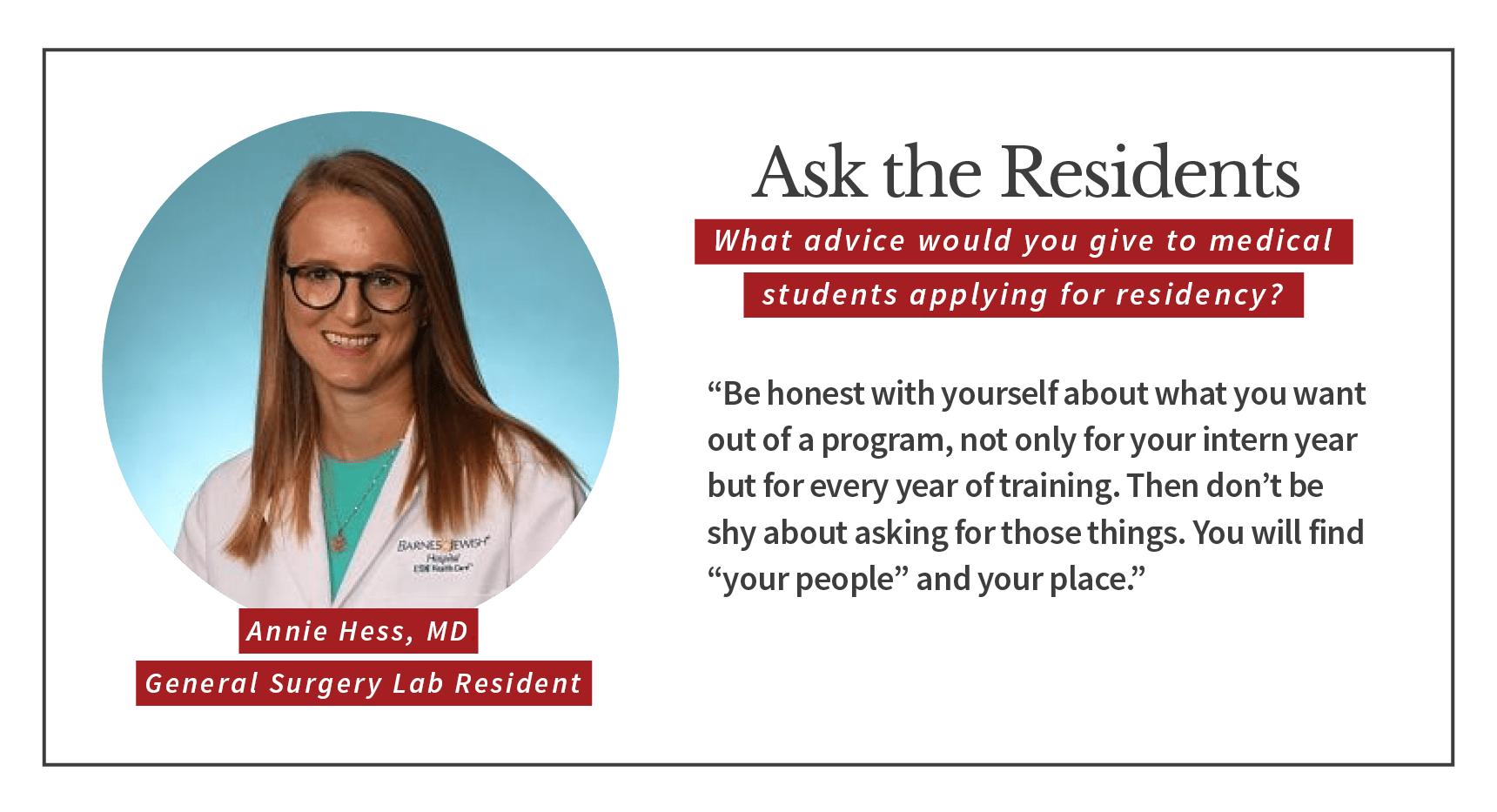 When asked, "What advice would you give to medical students applying for residency," Annie Hess, general surgery lab resident says, “Be honest with yourself about what you want out of a program, not only for your intern year but for every year of training. Then don’t be shy about asking for those things. You will find “your people” and your place.”