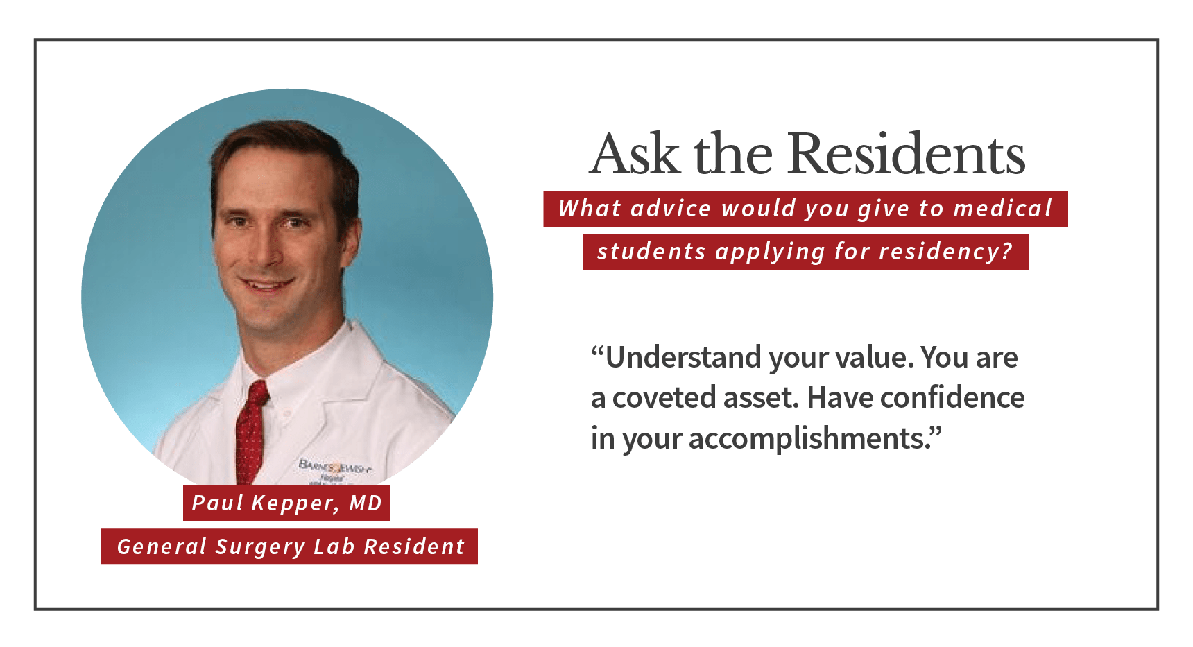 When asked, "What advice would you give to medical students applying for residency," Paul Kepper, general surgery lab resident says, “Understand your value. You are a coveted asset. Have confidence in your accomplishments.”