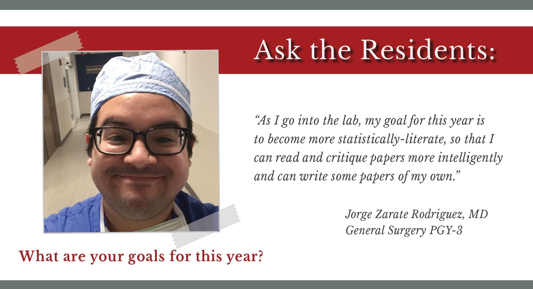 When asked, "What are your goals for this year," Jorge Zarate Rodriguez, PGY-3 general surgery resident says, “As I go into the lab, my goal for this year is to become more statistically-literate, so that I can read and critique papers more intelligently and can write some papers of my own.”
